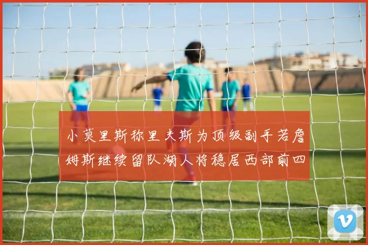 小莫里斯称里夫斯为顶级副手若詹姆斯继续留队湖人将稳居西部前四