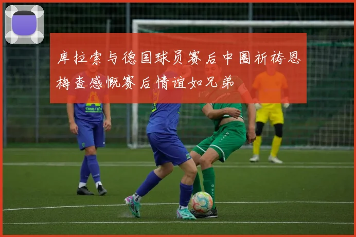 库拉索与德国球员赛后中圈祈祷恩梅查感慨赛后情谊如兄弟