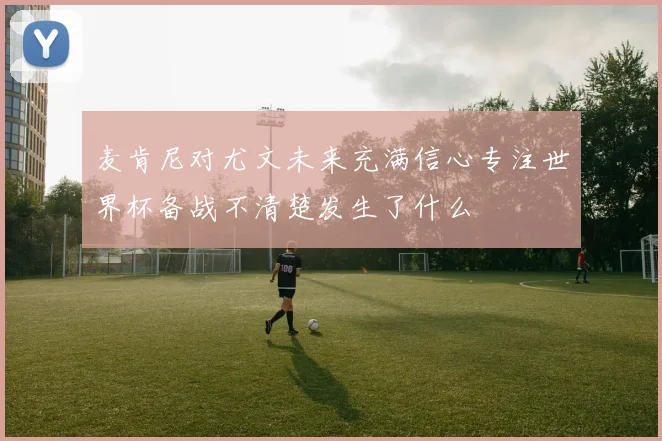 麦肯尼对尤文未来充满信心专注世界杯备战不清楚发生了什么