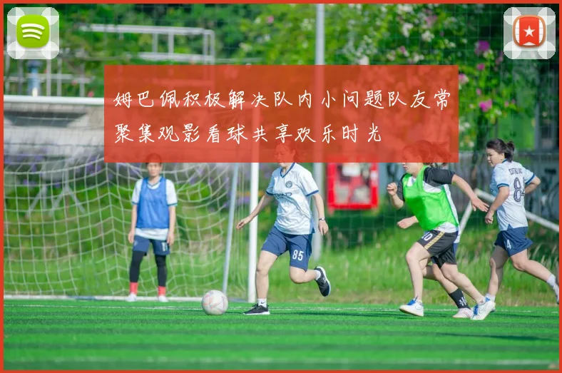 姆巴佩积极解决队内小问题队友常聚集观影看球共享欢乐时光