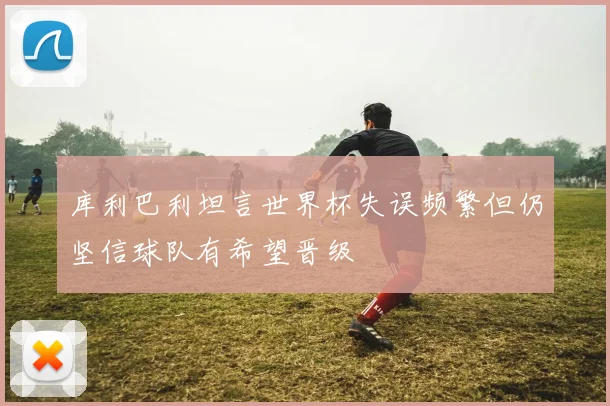 库利巴利坦言世界杯失误频繁但仍坚信球队有希望晋级