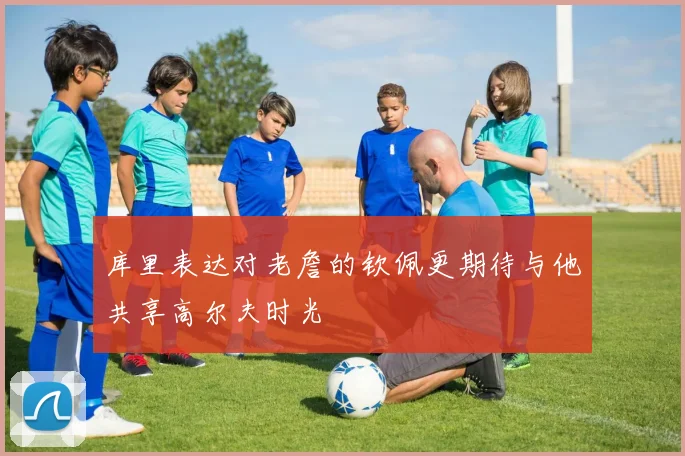 库里表达对老詹的钦佩更期待与他共享高尔夫时光