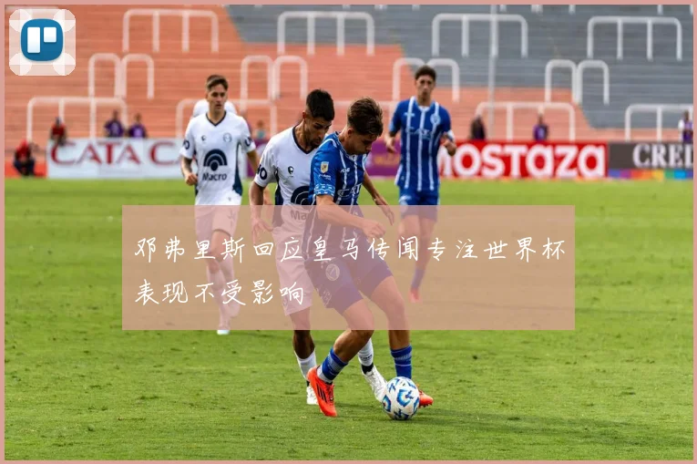 邓弗里斯回应皇马传闻专注世界杯表现不受影响