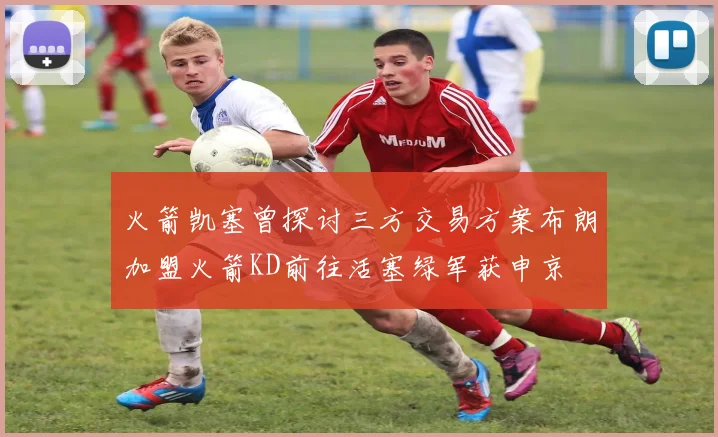 火箭凯塞曾探讨三方交易方案布朗加盟火箭KD前往活塞绿军获申京