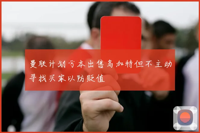 曼联计划亏本出售乌加特但不主动寻找买家以防贬值