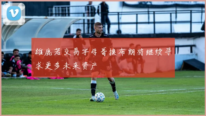雄鹿若交易字母哥换布朗将继续寻求更多未来资产